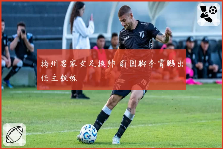 梅州客家女足换帅 前国脚李霄鹏出任主教练