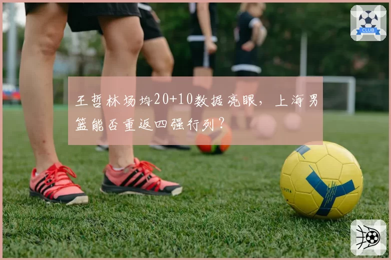 王哲林场均20+10数据亮眼，上海男篮能否重返四强行列？