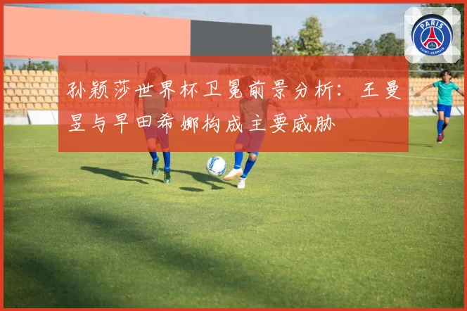 孙颖莎世界杯卫冕前景分析：王曼昱与早田希娜构成主要威胁