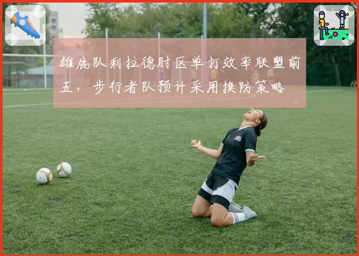 雄鹿队利拉德肘区单打效率联盟前五，步行者队预计采用换防策略