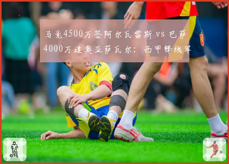 马竞4500万签阿尔瓦雷斯 vs 巴萨4000万追奥亚萨瓦尔：西甲锋线军备竞赛