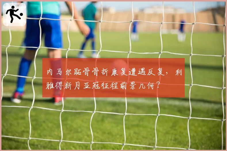 内马尔跖骨骨折康复遭遇反复,利雅得新月亚冠征程前景几何?