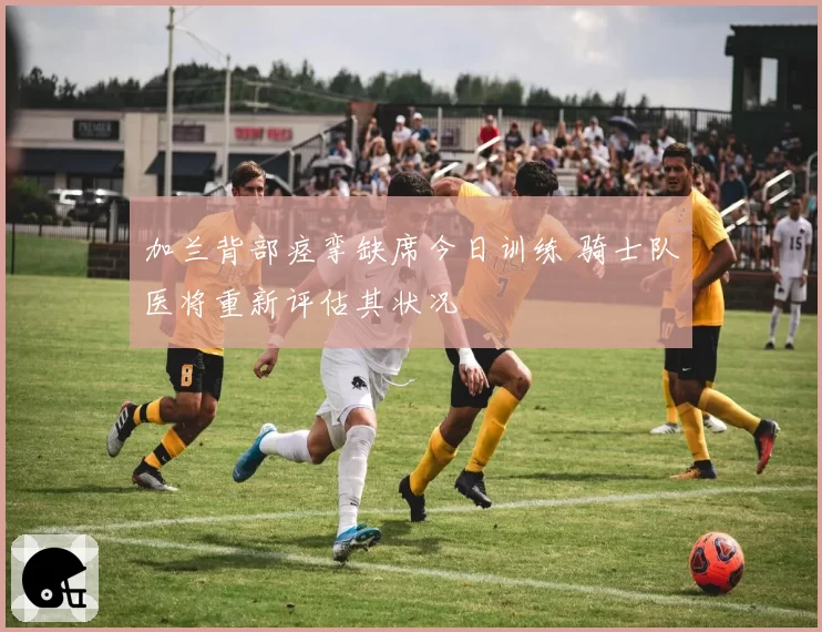 加兰背部痉挛缺席今日训练 骑士队医将重新评估其状况