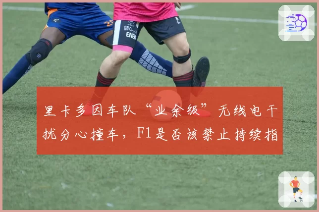 里卡多因车队“业余级”无线电干扰分心撞车,F1是否该禁止持续指令?