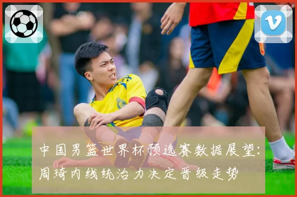 中国男篮世界杯预选赛数据展望：周琦内线统治力决定晋级走势