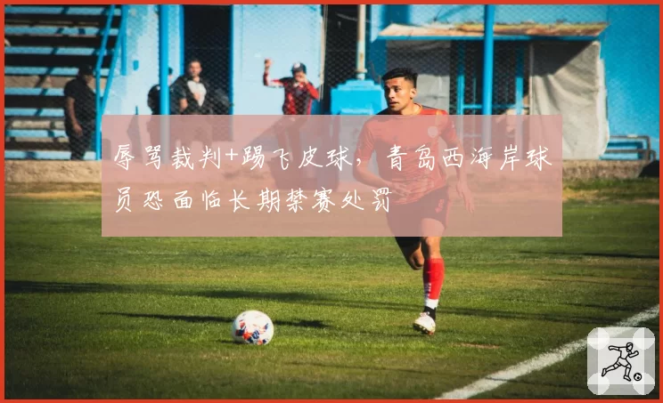 辱骂裁判+踢飞皮球，青岛西海岸球员恐面临长期禁赛处罚
