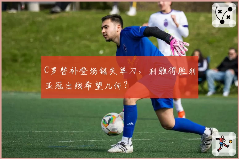 C罗替补登场错失单刀,利雅得胜利亚冠出线希望几何?