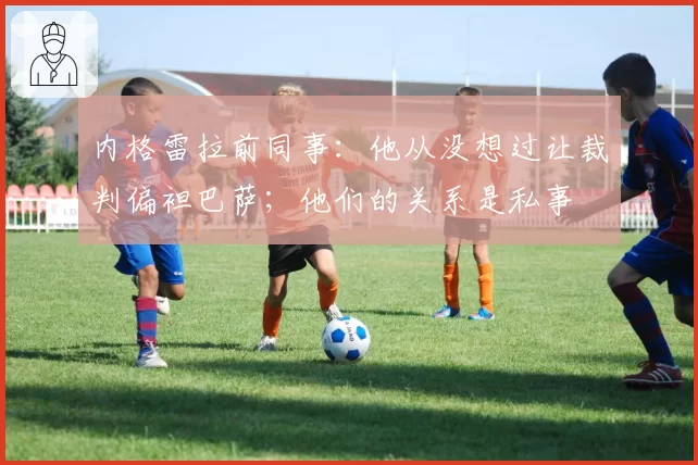 内格雷拉前同事：他从没想过让裁判偏袒巴萨；他们的关系是私事