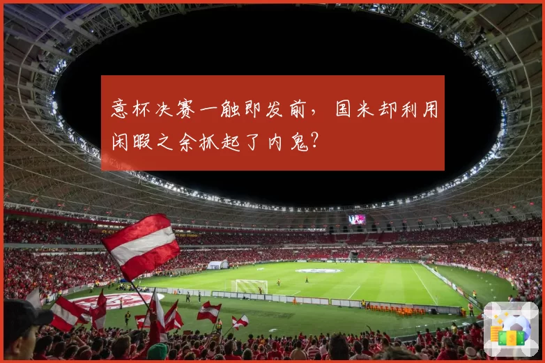 意杯决赛一触即发前，国米却利用闲暇之余抓起了内鬼？