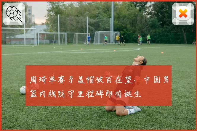 周琦单赛季盖帽破百在望，中国男篮内线防守里程碑即将诞生