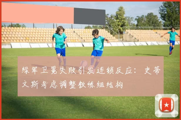 绿军卫冕失败引发连锁反应：史蒂文斯考虑调整教练组结构
