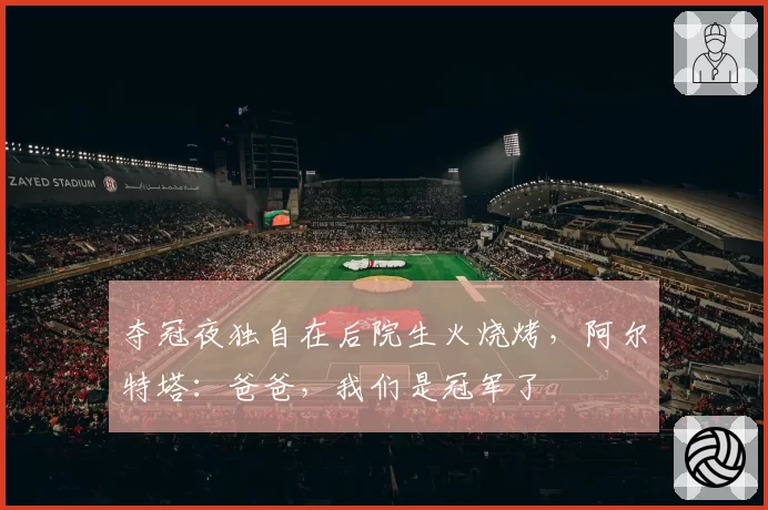 夺冠夜独自在后院生火烧烤,阿尔特塔:爸爸,我们是冠军了