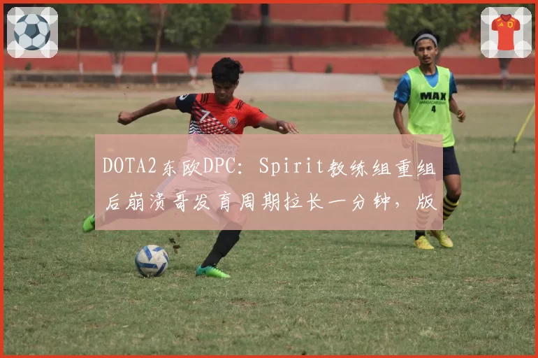 DOTA2东欧DPC：Spirit教练组重组后崩溃哥发育周期拉长一分钟，版本答案能否及时找回？