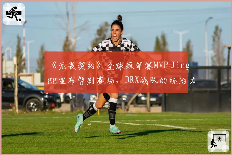 《无畏契约》全球冠军赛MVP Jinggg宣布暂别赛场，DRX战队的统治力会因此打折吗？