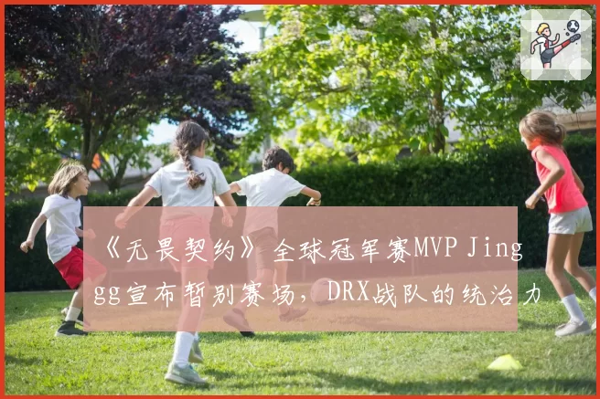 《无畏契约》全球冠军赛MVP Jinggg宣布暂别赛场，DRX战队的统治力会因此打折吗？