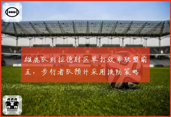 雄鹿队利拉德肘区单打效率联盟前五,步行者队预计采用换防策略