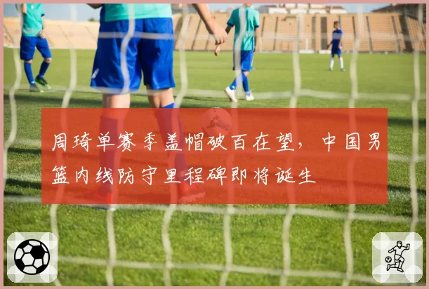 周琦单赛季盖帽破百在望，中国男篮内线防守里程碑即将诞生