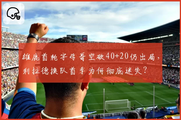 雄鹿首轮字母哥空砍40+20仍出局,利拉德换队首季为何彻底迷失?