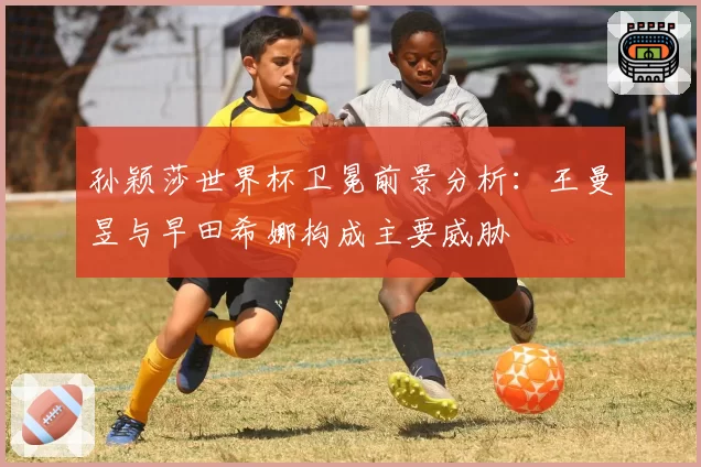 孙颖莎世界杯卫冕前景分析：王曼昱与早田希娜构成主要威胁