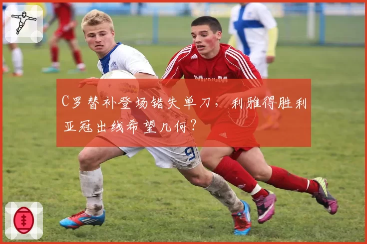 C罗替补登场错失单刀,利雅得胜利亚冠出线希望几何?
